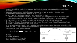 INTERÉS
• Se podría definir el interés, como la renta o los réditos que hay que pagar por el uso del dinero
prestado.
• También se puede decir que el interés es el rendimiento que se tiene al invertir en forma
productiva el dinero, el interés tiene como símbolo i.
• En concreto, el interés se puede mirar desde dos puntos de vista.
 Como costo de capital: cuando se refiere al interés que se paga por el uso del dinero prestado.
 Como rentabilidad o tasa de retorno: cuando se refiere al interés obtenido en una inversión.
• El interés relaciona dos cantidades de dinero separadas por un intervalo de tiempo.
• Si hablamos del caso de un préstamo, el interés es la diferencia entre el capital que adquirimos
prestado y el capital devuelto al final del plazo.
• Si somos los poseedores del dinero y decidimos invertirlo, el interés es la diferencia entre el capital
invertido y el capital obtenido al final de la inversión.
• Matemáticamente, podemos decir:
𝐼 = 𝐶𝑡1
− 𝐶𝑡0
𝐶𝑡1
= 𝐶𝑡0
+ 𝐼
Donde:
I= Interés obtenido
Ct0= Dinero al inicio del plazo
Ct1= Dinero al final del plazo.
(1)
 