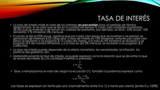 TASA DE INTERÉS
• La tasa de interés mide el valor de los intereses en porcentaje para un período de tiempo
determinado. Es el valor que se fija en la unidad de tiempo a cada cien unidades monetarias
($100) que se invierten o se toman en calidad de préstamo, por ejemplo, se dice.: 25% anual, 15%
semestral, 9 % trimestral, 3% mensual.
• Cuando se fija el 25% anual, significa que por cada cien pesos que se inviertan o se prestan se
generaran de intereses $ 25 cada año, si tasa de interés es 15% semestral, entones por cada cien
pesos se recibirán o se pagaran $ 15 cada seis meses, si la tasa es 9% trimestral se recibirán o se
pagaran $ 9 de manera trimestral, y si la tasa es del 3% mensual, se recibirán o se pagaran $ 3
cada mes.
• La tasa de interés puede depender de la oferta monetaria, las necesidades, la inflación, las
políticas del gobierno, etc.
• Matemáticamente la tasa de interés, se puede expresar como la relación que se da entre lo que
se recibe de interés (I) y la cantidad invertida o prestada.
𝑖 =
𝐼
𝐶𝑡0
• Que, si remplazamos el valor de I según la ecuación (1), también la podemos expresar como
𝑖 =
𝐶𝑡1
− 𝐶𝑡0
𝐶𝑡0
Las tasas se expresan en tanto por uno (normalmente entre 0 a 1) o tanto por ciento (entre 0 y 100%)
 