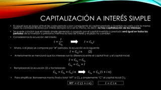 CAPITALIZACIÓN A INTERÉS SIMPLE
• Es aquel que se paga al final de cada periodo y por consiguiente el capital prestado o invertido no varía y por la misma
razón la cantidad recibida por interés siempre va a ser la misma, es decir, no hay capitalización de los intereses.
• Se puede concluir que el interés simple generado o pagado por el capital invertido o prestado será igual en todos los
períodos de la inversión o préstamo mientras la tasa de interés y el plazo no cambien.
• Consideremos la ecuación del interés:
𝑖 =
𝐼
𝐶𝑡0
𝐼 = 𝐶𝑡0
𝑖 𝑛
• Ahora, si el plazo se compone por “n” períodos, la ecuación es la siguiente
• Anteriormente se mencionó que los intereses son la diferencia entre el capital final y el capital inicial:
𝐼 = 𝐶𝑡𝑛
− 𝐶𝑡0
𝐶𝑡𝑛
= 𝐶𝑡0
+ 𝐼
𝐶𝑡𝑛
= 𝐶𝑡0
+ 𝐶𝑡0
𝑖 𝑛
• Remplazando la ecuación (2) y factorizando
(2)
𝐶𝑡𝑛
= 𝐶𝑡0
(1 + 𝑖 𝑛)
• Para simplificar, llamaremos monto final o total “MT” a Ctn y simplemente “C” al capital inicial Ct0:
𝑀𝑇 = 𝐶 (1 + 𝑖 𝑛) 𝐼 = 𝐶 𝑖 𝑛
𝐼 = 𝐶𝑡0
𝑖
 