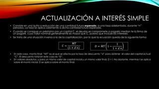 ACTUALIZACIÓN A INTERÉS SIMPLE
• Consiste en una quita o reducción de una cantidad futura esperada, a una tasa adelantada, durante “n”
periodos. La tasa se aplica solamente a dicha cantidad futura esperada.
• Cuando se consigue un préstamo por un capital C, el deudor se compromete a pagarlo median te la firma de
un pagaré, cuyo valor nominal generalmente es mayor que C, puesto que incluye los intereses.
• Se trata de una situación inversa a la de la capitalización, por lo que la ecuación queda de la siguiente forma
𝐶 =
𝑀𝑇
(1 + 𝑑 𝑛) 𝐷 = 𝑀𝑇 1 −
1
1 + 𝑑 𝑛
• En este caso, monto final “MT” es al que se afecta por la tasa de descuento “d” para obtener el valor del capital actual
“C”. El descuento total en este caso es “D”.
• En valores absolutos, y para un mismo valor de capital inicial y un mismo valor final, D = I. No obstante, mientras I se aplica
sobre el monto inicial, D se aplica sobre el monto final.
 