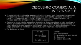 DESCUENTO COMERCIAL A
INTERES SIMPLE
• Es el que se aplica sobre el valor nominal del documento (MT). Puede decirse que es el
interés simple del valor nominal. En el descuento comercial o bancario, el interés se
cobra por adelantado, en lugar de cobrarlo hasta la fecha de vencimiento. Los
intereses cobrados anticipadamente se llaman descuento.
• El documento de crédito que quiere descontarse tiene dos valores: el valor escrito en el
mismo, que se llama Valor Nominal, que es la cantidad que debe pagarse el día de su
vencimiento; y el valor que tiene en cualquier momento antes de su vencimiento si se lo
paga. Este recibe el nombre de valor actual, valor efectivo o valor comercial.
• Por definición se tiene:
𝐷 = 𝑀𝑇 𝑑 𝑛
𝑀𝑇 =
𝐶
1 − 𝑑 𝑛
𝐶 = 𝑀𝑇(1 − 𝑑 𝑛)
Donde:
MT = Valor Nominal
C = Valor efectivo o comercial
D = Descuento
d = tasa de descuento
 