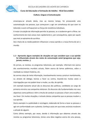 ESCOLA SECUNDÁRIA DO MONTE DE CAPARICA
Curso de Educação e Formação de Adultos - Nível Secundário
Cultura, Língua e Comunicação
emancipou-se através desta, mas ao mesmo tempo, foi provocando uma
automatização nas pessoas, que começaram a agir em semelhança do que viam na
televisão e assim enfraqueciam as forças de resistência individuais.
A maior circulação de informação permite às pessoas, se a souberem gerir e filtrar, ter
conhecimento de mais coisas mais rapidamente e, por consequência, optar por aquilo
que mais se aproxima da sua ética.
Daí o facto de os media poderem influenciar a nossa opinião e a nossa forma de ver o
mundo.
1.1 – Apresente alguns exemplos de situações em que considere que a sua opinião
foi influenciada através dos meios de comunicação social (programas que veja;
jornais; revistas…).
Os jornais, as revistas, os programas televisivos, por exemplo, informam-nos acerca
dos acontecimentos mundiais actuais, falam acerca de temas polémicos, sobre a
realidade ou relatam histórias, etc.
Ao sermos alvos de tanta informação, inevitavelmente iremos construir mentalmente,
ou através de diálogo, teorias a favor ou contra, levando-nos muitas vezes a
interrogações que nos podem levar a mudar, ou não, de opinião.
Um exemplo bastante actual são os discursos dos políticos, candidatos ao cargo de
primeiro-ministro nas campanhas eleitorais. Os discursos são fundamentados nos seus
objectivos como políticos e têm o intuito de conduzir as pessoas a fazer uma escolha a
seu favor. Em muitas situações, é através destas campanhas que as pessoas mudam a
sua opinião.
Outro exemplo é a publicidade à reciclagem, elaborado de forma a levar as pessoas a
agir em conformidade com o planeta. Conheço casos em que estes anúncios mudaram
a atitude de alguém.
Como último exemplo, por vezes, devido à informação que obtemos através das
revistas ou programas televisivos, temos uma ideia negativa acerca de uma pessoa,
 