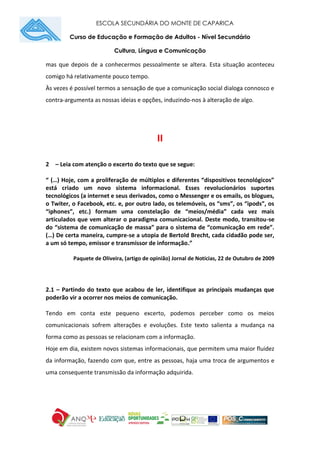 ESCOLA SECUNDÁRIA DO MONTE DE CAPARICA
Curso de Educação e Formação de Adultos - Nível Secundário
Cultura, Língua e Comunicação
mas que depois de a conhecermos pessoalmente se altera. Esta situação aconteceu
comigo há relativamente pouco tempo.
Às vezes é possível termos a sensação de que a comunicação social dialoga connosco e
contra-argumenta as nossas ideias e opções, induzindo-nos à alteração de algo.
II
2 – Leia com atenção o excerto do texto que se segue:
“ (…) Hoje, com a proliferação de múltiplos e diferentes “dispositivos tecnológicos”
está criado um novo sistema informacional. Esses revolucionários suportes
tecnológicos (a internet e seus derivados, como o Messenger e os emails, os blogues,
o Twiter, o Facebook, etc. e, por outro lado, os telemóveis, os “sms”, os “ipods”, os
“iphones”, etc.) formam uma constelação de “meios/média” cada vez mais
articulados que vem alterar o paradigma comunicacional. Deste modo, transitou-se
do “sistema de comunicação de massa” para o sistema de “comunicação em rede”.
(…) De certa maneira, cumpre-se a utopia de Bertold Brecht, cada cidadão pode ser,
a um só tempo, emissor e transmissor de informação.”
Paquete de Oliveira, (artigo de opinião) Jornal de Notícias, 22 de Outubro de 2009
2.1 – Partindo do texto que acabou de ler, identifique as principais mudanças que
poderão vir a ocorrer nos meios de comunicação.
Tendo em conta este pequeno excerto, podemos perceber como os meios
comunicacionais sofrem alterações e evoluções. Este texto salienta a mudança na
forma como as pessoas se relacionam com a informação.
Hoje em dia, existem novos sistemas informacionais, que permitem uma maior fluidez
da informação, fazendo com que, entre as pessoas, haja uma troca de argumentos e
uma consequente transmissão da informação adquirida.
 