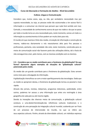 ESCOLA SECUNDÁRIA DO MONTE DE CAPARICA
Curso de Educação e Formação de Adultos - Nível Secundário
Cultura, Língua e Comunicação
Considero que, muitas vezes, seja, ou não, por verdadeira necessidade mas por
suposta necessidade, ou seja, as pessoas estão tão acostumadas a ter acesso fácil à
informação e a comunicar via internet que pensam que nada fará sentido sem isso.
Contudo, a necessidade de conhecimento acerca do que nos rodeia e do que se passa
por todo o mundo torna-se uma necessidade pois, neste momento, somos um todo e a
informação ou acontecimentos lá fora podem ser muito úteis para nós.
O mundo em que vivemos é feito dos media, circulação de informação e construção da
mesma, rodeia-nos diariamente e nós necessitamos dela para fins pessoas e
profissionais, portanto, esta sociedade não está, neste momento, construída para os
meios de comunicação social não fazerem parte das utilizações diárias, daí o facto de
não conseguirmos viver, pelo menos, com as mesmas condições sem os mesmos.
2.3 – Considera que os media contribuem para o fenómeno da globalização? De que
forma? Apresente alguns exemplos de situações de “globalização cultural”
potenciada pelos media.
Os media são um grande contributo para o fenómeno da globalização. Estes servem
como meio para a divulgação da informação.
A globalização intensificou-se com o maior aperfeiçoamento das tecnologias. Dado que
os media se apropriam destas, o fenómeno da globalização tornou-se possível e mais
rápido.
Através dos jornais, revistas, telejornais, programas televisivos, publicidade, entre
outros, podemos ter acesso a uma informação que antes era restringida à área
geográfica de cada país ou até mesmo região.
Devido às inovações dos diversos meios de comunicação, a globalização cultural
conduziu a uma desterritorialização das referências culturais tradicionais e à
construção de uma percepção da integração cultural mundial, acabando por ser fruto
de um processo de interconexão do mundo, no que se refere aos
seus aspectos culturais. Porém, através da diversidade cultural, um indivíduo expressa
 