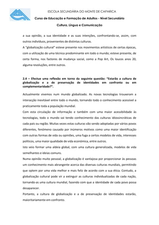 ESCOLA SECUNDÁRIA DO MONTE DE CAPARICA
Curso de Educação e Formação de Adultos - Nível Secundário
Cultura, Língua e Comunicação
a sua opinião, a sua identidade e as suas intenções, confrontando-se, assim, com
outros indivíduos, provenientes de distintas culturas.
A “globalização cultural” esteve presente nos movimentos artísticos de certas épocas,
com a utilização de uma técnica predominante em todo o mundo; esteve presente, de
certa forma, nos factores de mudança social, como a Pop Art, Os loucos anos 20,
alguma revoluções, entre outros.
2.4 – Efectue uma reflexão em torno da seguinte questão: “Estarão a cultura de
globalização e a de preservação de identidades em confronto ou em
complementaridade?”.
Actualmente vivemos num mundo globalizado. As novas tecnologias trouxeram a
interacção inevitável entre todo o mundo, tornando todo o conhecimento acessível a
praticamente toda a população mundial.
Com esta circulação de informação e também com uma maior acessibilidade às
tecnologias, todo o mundo vai tendo conhecimento das culturas idiossincráticas de
cada país ou região. Muitas vezes estas culturas vão sendo adoptadas por vários povos
diferentes, fenómeno causado por inúmeros motivos como uma maior identificação
com outras formas de vida ou opiniões, uma fuga a certos modelos de vida, interesses
políticos, uma maior qualidade de vida económica, entre outros.
Isto veio formar uma aldeia global, com uma cultura generalizada, modelos de vida
semelhantes e ideias comuns.
Numa opinião muito pessoal, a globalização é vantajosa por proporcionar às pessoas
um conhecimento mais abrangente acerca das diversas culturas mundiais, permitindo
que optem por uma vida melhor e mais feliz de acordo com a sua ética. Contudo, a
globalização cultural pode vir a extinguir as culturas individualizadas de cada nação,
tornando-as uma cultura mundial, fazendo com que a identidade de cada povo possa
desaparecer.
Portanto, a cultura de globalização e a de preservação de identidades estarão,
maioritariamente em confronto.
 