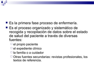    Es la primera fase proceso de enfermería.
   Es el proceso organizado y sistemático de
    recogida y recopilación de datos sobre el estado
    de salud del paciente a través de diversas
    fuentes:
     el propio paciente
     el expediente clínico
     la familia o a cuidador
     Otras fuentes secundarias: revistas profesionales, los
      textos de referencia.
 