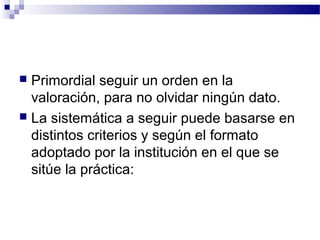  Primordial seguir un orden en la
  valoración, para no olvidar ningún dato.
 La sistemática a seguir puede basarse en
  distintos criterios y según el formato
  adoptado por la institución en el que se
  sitúe la práctica:
 