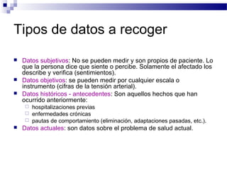Tipos de datos a recoger
   Datos subjetivos: No se pueden medir y son propios de paciente. Lo
    que la persona dice que siente o percibe. Solamente el afectado los
    describe y verifica (sentimientos).
   Datos objetivos: se pueden medir por cualquier escala o
    instrumento (cifras de la tensión arterial).
   Datos históricos - antecedentes: Son aquellos hechos que han
    ocurrido anteriormente:
     hospitalizaciones previas
     enfermedades crónicas
     pautas de comportamiento (eliminación, adaptaciones pasadas, etc.).
   Datos actuales: son datos sobre el problema de salud actual.
 