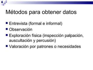 Métodos para obtener datos
 Entrevista (formal e informal)
 Observación
 Exploración física (inspección palpación,
  auscultación y percusión)
 Valoración por patrones o necesidades
 