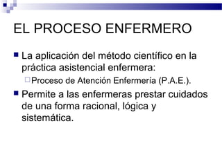 EL PROCESO ENFERMERO
   La aplicación del método científico en la
    práctica asistencial enfermera:
     Proceso   de Atención Enfermería (P.A.E.).
   Permite a las enfermeras prestar cuidados
    de una forma racional, lógica y
    sistemática.
 