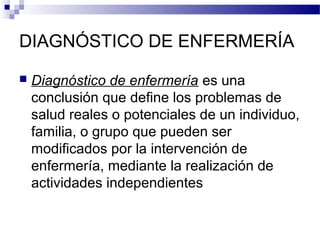DIAGNÓSTICO DE ENFERMERÍA

   Diagnóstico de enfermería es una
    conclusión que define los problemas de
    salud reales o potenciales de un individuo,
    familia, o grupo que pueden ser
    modificados por la intervención de
    enfermería, mediante la realización de
    actividades independientes
 