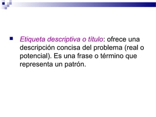    Etiqueta descriptiva o título: ofrece una
    descripción concisa del problema (real o
    potencial). Es una frase o término que
    representa un patrón.
 