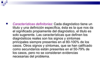    Características definitorias: Cada diagnóstico tiene un
    título y una definición específica, ésta es la que nos da
    el significado propiamente del diagnóstico, el titulo es
    solo sugerente. Las características que definen los
    diagnósticos reales son los signos y síntomas
    principales siempre presentes en el 80-100% de los
    casos. Otros signos y síntomas, que se han calificado
    como secundarios están presentes en el 50-79% de
    los casos, pero no se consideran evidencias
    necesarias del problema.
 