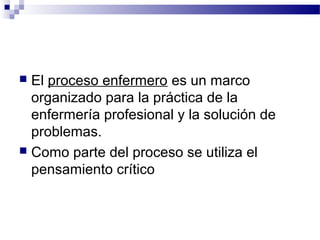  El proceso enfermero es un marco
  organizado para la práctica de la
  enfermería profesional y la solución de
  problemas.
 Como parte del proceso se utiliza el
  pensamiento crítico
 