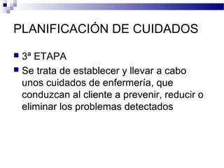 PLANIFICACIÓN DE CUIDADOS

 3ª ETAPA
 Se trata de establecer y llevar a cabo
  unos cuidados de enfermería, que
  conduzcan al cliente a prevenir, reducir o
  eliminar los problemas detectados
 