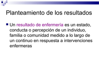 Planteamiento de los resultados
   Un resultado de enfermería es un estado,
    conducta o percepción de un individuo,
    familia o comunidad medido a lo largo de
    un continuo en respuesta a intervenciones
    enfermeras
 