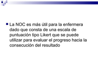    La NOC es más útil para la enfermera
    dado que consta de una escala de
    puntuación tipo Likert que se puede
    utilizar para evaluar el progreso hacia la
    consecución del resultado
 