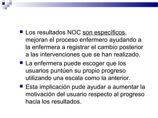   Los resultados NOC son específicos,
    mejoran el proceso enfermero ayudando a
    la enfermera a registrar el cambio posterior
    a las intervenciones que se han realizado.
   La enfermera puede escoger que los
    usuarios puntúen su propio progreso
    utilizando una escala como la anterior.
   Esta implicación pude ayudar a aumentar la
    motivación del usuario respecto al progreso
    hacia los resultados.
 