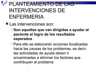 PLANTEAMIENTO DE LAS
    INTERVENCIONES DE
    ENFERMERIA
   Las intervenciones son:
     Son  aquellas que van dirigidas a ayudar al
      paciente al logro de los resultados
      esperados
     Para ello se elaborarán acciones focalizadas
      hacia las causas de los problemas, es decir,
      las actividades de ayuda deben ir
      encaminadas a eliminar los factores que
      contribuyen al problema
 