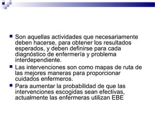    Son aquellas actividades que necesariamente
    deben hacerse, para obtener los resultados
    esperados, y deben definirse para cada
    diagnóstico de enfermería y problema
    interdependiente.
   Las intervenciones son como mapas de ruta de
    las mejores maneras para proporcionar
    cuidados enfermeros.
   Para aumentar la probabilidad de que las
    intervenciones escogidas sean efectivas,
    actualmente las enfermeras utilizan EBE
 