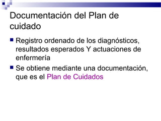 Documentación del Plan de
cuidado
 Registro ordenado de los diagnósticos,
  resultados esperados Y actuaciones de
  enfermería
 Se obtiene mediante una documentación,
  que es el Plan de Cuidados
 