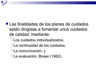    Las finalidades de los planes de cuidados
    están dirigidas a fomentar unos cuidados
    de calidad, mediante:
     Los cuidados individualizados,
     La continuidad de los cuidados,
     La comunicación, y
     La evaluación, Bower (1982).
 