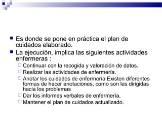    Es donde se pone en práctica el plan de
    cuidados elaborado.
   La ejecución, implica las siguientes actividades
    enfermeras :
     Continuar  con la recogida y valoración de datos.
     Realizar las actividades de enfermería.
     Anotar los cuidados de enfermería Existen diferentes
      formas de hacer anotaciones, como son las dirigidas
      hacia los problemas
     Dar los informes verbales de enfermería,
     Mantener el plan de cuidados actualizado.
 