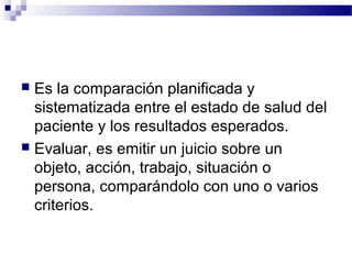  Es la comparación planificada y
  sistematizada entre el estado de salud del
  paciente y los resultados esperados.
 Evaluar, es emitir un juicio sobre un
  objeto, acción, trabajo, situación o
  persona, comparándolo con uno o varios
  criterios.
 