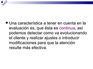    Una característica a tener en cuenta en la
    evaluación es, que ésta es continua, así
    podemos detectar como va evolucionando
    el cliente y realizar ajustes o introducir
    modificaciones para que la atención
    resulte más efectiva.
 