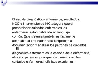 El uso de diagnósticos enfermeros, resultados
NOC e intervenciones NIC asegura que el
proporcionar cuidados enfermeros las
enfermeras están hablando en lenguaje
común. Este sistema también es fácilmente
adaptable al ordenador para simplificar la
documentación y analizar los patrones de cuidados.
   El
diagnóstico enfermero es la esencia de la enfermería,
utilizado para asegurar que los usuarios reciben
cuidados enfermeros holísticos excelentes.
 