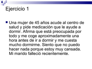 Ejercicio 1

   Una mujer de 45 años acude al centro de
    salud y pide medicación que le ayude a
    dormir. Afirma que está preocupada por
    todo y me coge aproximadamente una
    hora antes de ir a dormir y me cuesta
    mucho dormirme. Siento que no puedo
    hacer nada porque estoy muy cansada.
    Mi marido falleció recientemente.
 