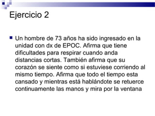 Ejercicio 2

   Un hombre de 73 años ha sido ingresado en la
    unidad con dx de EPOC. Afirma que tiene
    dificultades para respirar cuando anda
    distancias cortas. También afirma que su
    corazón se siente como si estuviese corriendo al
    mismo tiempo. Afirma que todo el tiempo esta
    cansado y mientras está hablándote se retuerce
    continuamente las manos y mira por la ventana
 