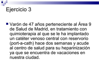 Ejercicio 3

   Varón de 47 años perteneciente al Área 9
    de Salud de Madrid, en tratamiento con
    quimioterapia al que se le ha implantado
    un catéter venoso central con reservorio
    (port-a-cath) hace dos semanas y acude
    al centro de salud para su heparinización
    ya que se encuentra de vacaciones en
    nuestra ciudad.
 
