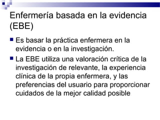 Enfermería basada en la evidencia
(EBE)
 Es basar la práctica enfermera en la
  evidencia o en la investigación.
 La EBE utiliza una valoración crítica de la
  investigación de relevante, la experiencia
  clínica de la propia enfermera, y las
  preferencias del usuario para proporcionar
  cuidados de la mejor calidad posible
 