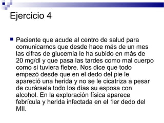 Ejercicio 4

   Paciente que acude al centro de salud para
    comunicarnos que desde hace más de un mes
    las cifras de glucemia le ha subido en más de
    20 mg/dl y que pasa las tardes como mal cuerpo
    como si tuviera fiebre. Nos dice que todo
    empezó desde que en el dedo del pie le
    apareció una herida y no se le cicatriza a pesar
    de curársela todo los días su esposa con
    alcohol. En la exploración física aparece
    febrícula y herida infectada en el 1er dedo del
    MII.
 