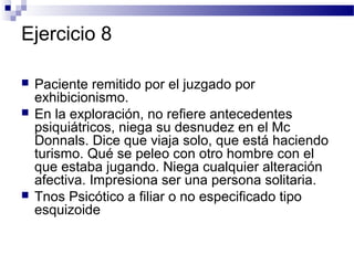 Ejercicio 8

   Paciente remitido por el juzgado por
    exhibicionismo.
   En la exploración, no refiere antecedentes
    psiquiátricos, niega su desnudez en el Mc
    Donnals. Dice que viaja solo, que está haciendo
    turismo. Qué se peleo con otro hombre con el
    que estaba jugando. Niega cualquier alteración
    afectiva. Impresiona ser una persona solitaria.
   Tnos Psicótico a filiar o no especificado tipo
    esquizoide
 