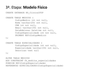 3ª. Etapa: Modelo Físico
CREATE DATABASE BD_ClinicaIFSP

CREATE TABLE MEDICOS (
        CodigoMedico int not null,
        Nome varchar(20) not null,
        CRM int not null,
        Email varchar(30) not null,
        DataAdmissao Datetime not null,
        CodigoEspecialidade int not null,
        PRIMARY KEY(CodigoMedico)
);

CREATE TABLE ESPECIALIDADES (
        CodigoEspecialidade int not null,
        Especialidade varchar(30) not null,
        Descricao text null
);

ALTER TABLE MEDICOS
ADD CONSTRAINT fk_medicos_especialidades
FOREIGN KEY(CodigoEspecialidade)
REFERENCES ESPECIALIDADES(CodigoEspecialidade)
 