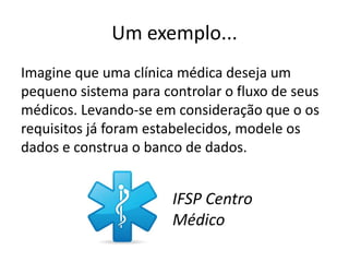 Um exemplo...
Imagine que uma clínica médica deseja um
pequeno sistema para controlar o fluxo de seus
médicos. Levando-se em consideração que o os
requisitos já foram estabelecidos, modele os
dados e construa o banco de dados.


                       IFSP Centro
                       Médico
 