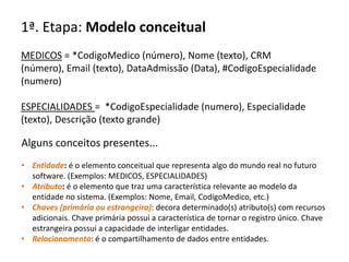 1ª. Etapa: Modelo conceitual
MEDICOS = *CodigoMedico (número), Nome (texto), CRM
(número), Email (texto), DataAdmissão (Data), #CodigoEspecialidade
(numero)

ESPECIALIDADES = *CodigoEspecialidade (numero), Especialidade
(texto), Descrição (texto grande)

Alguns conceitos presentes...
• Entidade: é o elemento conceitual que representa algo do mundo real no futuro
  software. (Exemplos: MEDICOS, ESPECIALIDADES)
• Atributo: é o elemento que traz uma característica relevante ao modelo da
  entidade no sistema. (Exemplos: Nome, Email, CodigoMedico, etc.)
• Chaves (primária ou estrangeira): decora determinado(s) atributo(s) com recursos
  adicionais. Chave primária possui a característica de tornar o registro único. Chave
  estrangeira possui a capacidade de interligar entidades.
• Relacionamento: é o compartilhamento de dados entre entidades.
 