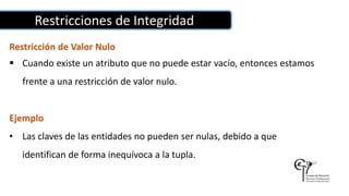 Restricciones de Integridad
Restricción de Valor Nulo
 Cuando existe un atributo que no puede estar vacío, entonces estamos
frente a una restricción de valor nulo.
Ejemplo
• Las claves de las entidades no pueden ser nulas, debido a que
identifican de forma inequívoca a la tupla.
 