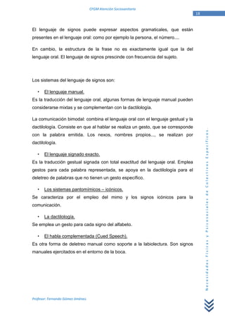 CFGM Atención Sociosanitaria
                                                                                  18


El lenguaje de signos puede expresar aspectos gramaticales, que están
presentes en el lenguaje oral: como por ejemplo la persona, el número....

En cambio, la estructura de la frase no es exactamente igual que la del
lenguaje oral. El lenguaje de signos prescinde con frecuencia del sujeto.




Los sistemas del lenguaje de signos son:

       El lenguaje manual.
Es la traducción del lenguaje oral, algunas formas de lenguaje manual pueden
considerarse mixtas y se complementan con la dactilología.

La comunicación bimodal: combina el lenguaje oral con el lenguaje gestual y la
dactilología. Consiste en que al hablar se realiza un gesto, que se corresponde




                                                                                       Necesidades Físicas y Psicosociales de Colectivos Específicos.
con la palabra emitida. Los nexos, nombres propios..., se realizan por
dactilología.

       El lenguaje signado exacto.
Es la traducción gestual signada con total exactitud del lenguaje oral. Emplea
gestos para cada palabra representada, se apoya en la dactilología para el
deletreo de palabras que no tienen un gesto específico.

       Los sistemas pantomímicos – icónicos.
Se caracteriza por el empleo del mimo y los signos icónicos para la
comunicación.

       La dactilología.
Se emplea un gesto para cada signo del alfabeto.

       El habla complementada (Cued Speech).
Es otra forma de deletreo manual como soporte a la labiolectura. Son signos
manuales ejercitados en el entorno de la boca.




Profesor: Fernando Gómez Jiménez.
 