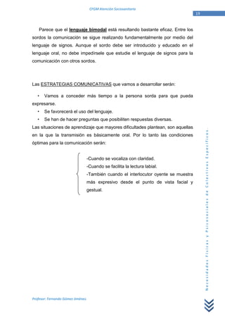CFGM Atención Sociosanitaria
                                                                                    19


    Parece que el lenguaje bimodal está resultando bastante eficaz. Entre los
sordos la comunicación se sigue realizando fundamentalmente por medio del
lenguaje de signos. Aunque el sordo debe ser introducido y educado en el
lenguaje oral, no debe impedírsele que estudie el lenguaje de signos para la
comunicación con otros sordos.




Las ESTRATEGIAS COMUNICATIVAS que vamos a desarrollar serán:

       Vamos a conceder más tiempo a la persona sorda para que pueda
expresarse.
       Se favorecerá el uso del lenguaje.
       Se han de hacer preguntas que posibiliten respuestas diversas.
Las situaciones de aprendizaje que mayores dificultades plantean, son aquellas




                                                                                         Necesidades Físicas y Psicosociales de Colectivos Específicos.
en la que la transmisión es básicamente oral. Por lo tanto las condiciones
óptimas para la comunicación serán:


                                -Cuando se vocaliza con claridad.
                                -Cuando se facilita la lectura labial.
                                -También cuando el interlocutor oyente se muestra
                                más expresivo desde el punto de vista facial y
                                gestual.




Profesor: Fernando Gómez Jiménez.
 