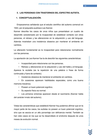 CFGM Atención Sociosanitaria
                                                                                    30


    5. LAS PERSONAS CON TRASTORNOS DEL ESPECTRO AUTISTA.

   1. CONCEPTUALIZACIÓN.


    Empezaremos señalando que el estudio científico del autismo comenzó en
1943, por el psiquiatra austriaco Leo Kanner.
Kanner describe los casos de once niños que presentaban un cuadro de
desarrollo caracterizado por la incapacidad de establecer contacto con otras
personas, el retraso y las alteraciones en la adquisición y uso del lenguaje.
Además mostraban una insistencia obsesiva por mantener el ambiente sin
cambios.

La alteración fundamental es la incapacidad para relacionarse normalmente
con las personas.




                                                                                         Necesidades Físicas y Psicosociales de Colectivos Específicos.
La aportación de Leo Kanner fue la de describir las siguientes características:

          Incapacidad para relacionarse con las personas.
          Retraso y alteraciones en la adquisición y uso del habla y el lenguaje.
Aparece la ecolalia (es la repetición de una palabra o frase de forma
continuada y fuera de contexto).
          Insistencia obsesiva de mantener el ambiente sin cambios.
          En ocasiones aparecen habilidades especiales; como una buena
memoria mecánica.
          Poseen un buen potencial cognitivo.
          Su aspecto físico es normal.
          Los primeros síntomas aparecen desde el nacimiento (Kanner habla
del carácter innato del autismo).



Vistas las características que estableció Kanner hoy podemos afirmar que en la
mayor parte de los casos, los autistas no poseen un buen potencial cognitivo,
sino que se asocia en un alto porcentaje con deficiencia mental. También se
han visto casos en los que se ha desarrollado el síndrome después de unos
meses de evolución normal.



Profesor: Fernando Gómez Jiménez.
 