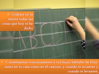 Grábate en la
mente todas las
cosas que hoy te he
dicho
6

7

Y enséñaselas continuamente a tus hijos; háblales de ellas,
tanto en tu casa como en el camino, y cuando te acuestes y
cuando te levantes,

 
