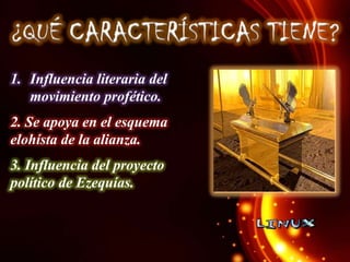 1. Influencia literaria del
movimiento profético.
2. Se apoya en el esquema
elohísta de la alianza.
3. Influencia del proyecto
político de Ezequías.

 
