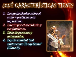 ¿QUÉ CARACTERÍSTICAS TIENE?
1. Lenguaje técnico sobre el
culto = problema más
importante.
2. Interés por el sacerdocio y
sus funciones.
3. Lista de personas y
antepasados.
4. Ley de santidad ¨sed
santos como Yo soy Santo¨
(Clave P).

 