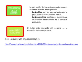La estimación de los costes permite conocer
   ESTIMACIÓN
                           el umbral mínimo de los precios:
     DE LOS
                           • Costes fijos, son los que no varían con la
     COSTES
                               producción o el volumen de ventas.
                           • Costes variables, son los que aumentan o
                               disminuyen dependiendo de la cantidad
                               producida.

                        El factor más relevante del entorno es la
    ANÁLIIS DEL         actuación de la Competencia.
     ENTORNO

Ej. EL LANZAMIENTO DE MEDIAMARKT.ES

http://marketing.blogs.ie.edu/archives/2012/09/el-lanzamiento-de-mediamarkt-es.php
 