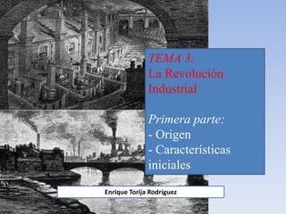 TEMA 3:
La Revolución
Industrial
Primera parte:
- Origen
- Características
iniciales
Enrique Torija Rodríguez
 