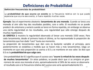 Definiciones de Probabilidad
Ejemplo: Sea el experimento aleatorio: lanzamiento de una moneda. Cuando se lanza una
moneda al aire sólo hay dos resultados posibles, cara o sello. El resultado no se puede
predecir de antemano y variará cuando se lance en forma repetida, sin embargo se observa
una cierta regularidad en los resultados, una regularidad que sólo emerge después de
muchas repeticiones.
LA GRÁFICA 1 muestra la regularidad observada al lanzar una moneda 1550 veces. Para
cada lanzamiento, desde el primero hasta el último, se ha representado la proporción de
lanzamientos que han dado “cara” hasta ese momento.
La proporción de lanzamientos que dan cara es bastante variable al principio, pero
posteriormente se estabiliza a medida que se hacen más y más lanzamientos. Llega un
momento en que esta proporción se acerca a 0.5 y se mantiene en ese valor. Se dice que
0.5 es la probabilidad de que salga cara.
Una probabilidad de 0.5 significa que el suceso cara “ocurre la mitad de las veces después
de muchos lanzamientos”. En otras palabras, se puede decir que si se arrojara un gran
número de veces esa moneda al aire, aproximadamente el 50% de las veces se observaría
el resultado cara o la frecuencia relativa del suceso cara sería aproximadamente 0.5.
10Tema 3
 