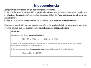 Independencia
Comparar los resultados en los dos ejemplos anteriores.
En 2), la información no cambió la probabilidad buscada, es decir saber que "salió cara
en el primer lanzamiento" no cambió la probabilidad de "que salga cara en el segundo
lanzamiento“.
Esto es así porque los lanzamientos de la moneda son eventos independientes.
Cuando el resultado de un evento no afecta la probabilidad de ocurrencia de otro
evento, se dice que los sucesos son estadísticamente independientes.
20Tema 3
 